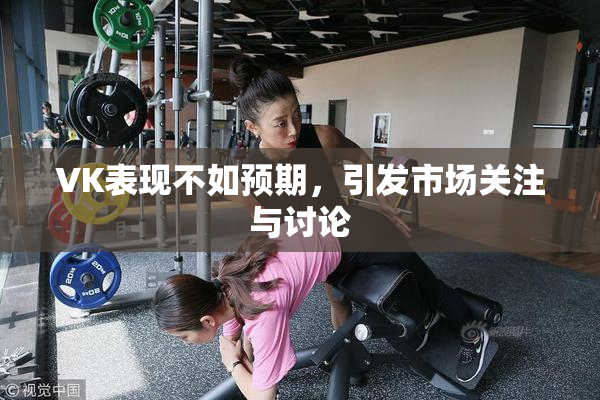 VK表现不如预期，引发市场关注与讨论