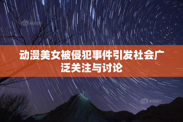 动漫美女被侵犯事件引发社会广泛关注与讨论