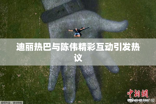 迪丽热巴与陈伟精彩互动引发热议