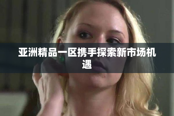 亚洲精品一区携手探索新市场机遇