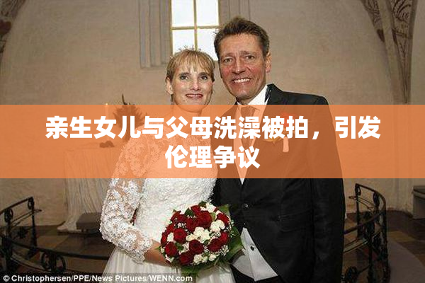 亲生女儿与父母洗澡被拍，引发伦理争议