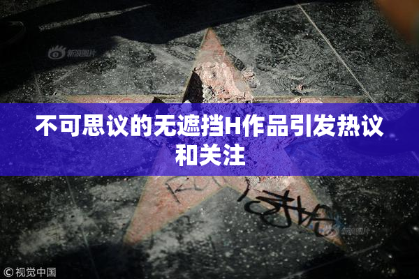 不可思议的无遮挡H作品引发热议和关注