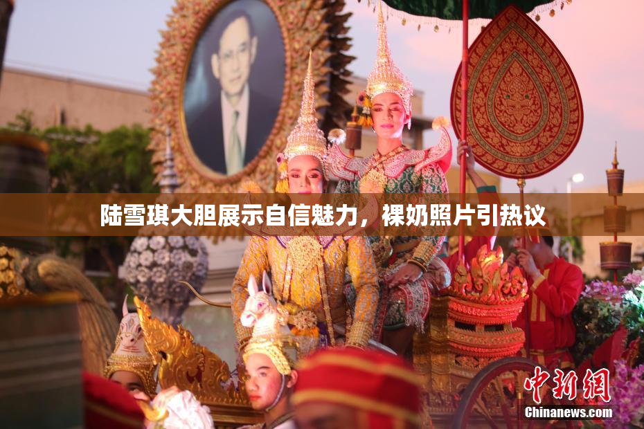 陆雪琪大胆展示自信魅力，裸奶照片引热议