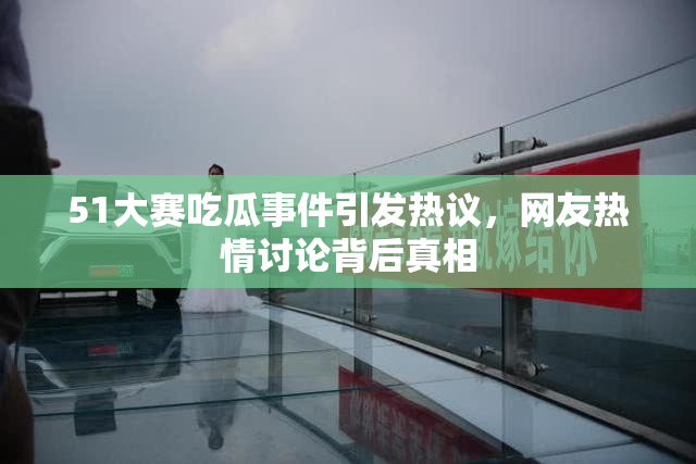 51大赛吃瓜事件引发热议，网友热情讨论背后真相