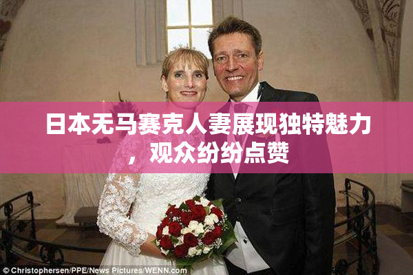 日本无马赛克人妻展现独特魅力，观众纷纷点赞