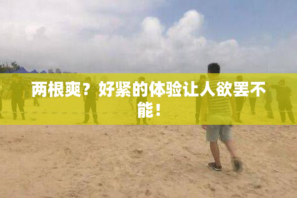 两根爽？好紧的体验让人欲罢不能！