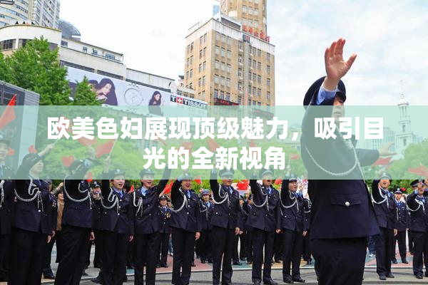 欧美色妇展现顶级魅力，吸引目光的全新视角