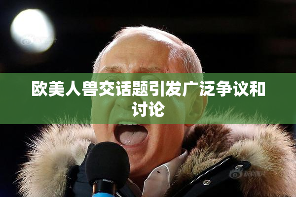 欧美人兽交话题引发广泛争议和讨论