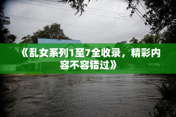 《乱女系列1至7全收录，精彩内容不容错过》