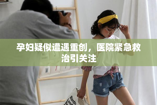 孕妇疑似遭遇重创，医院紧急救治引关注