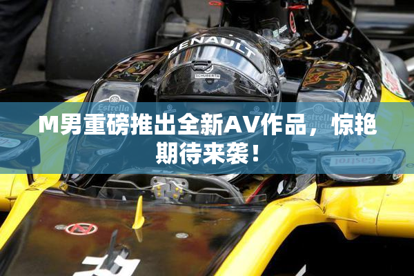 M男重磅推出全新AV作品，惊艳期待来袭！