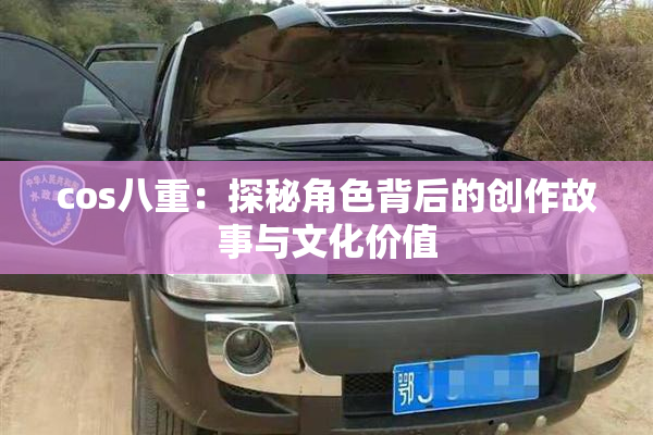 cos八重：探秘角色背后的创作故事与文化价值