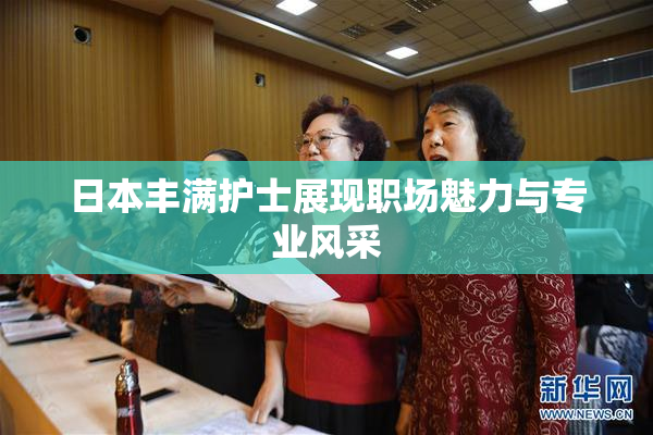 日本丰满护士展现职场魅力与专业风采