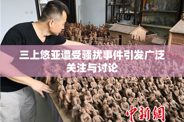 三上悠亚遭受骚扰事件引发广泛关注与讨论