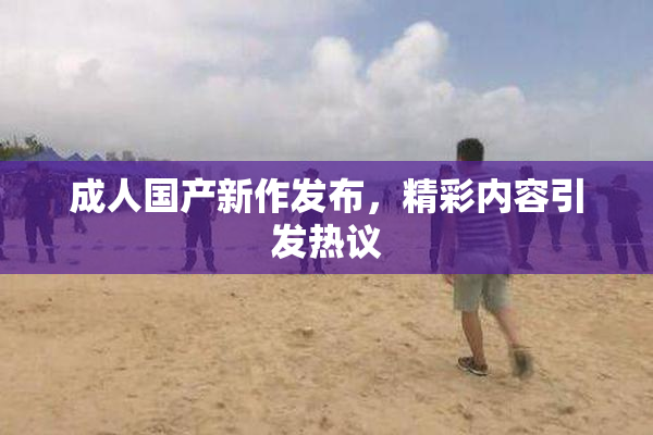 成人国产新作发布，精彩内容引发热议