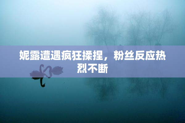 妮露遭遇疯狂揉捏，粉丝反应热烈不断