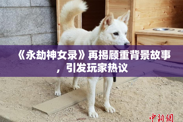 《永劫神女录》再揭顾重背景故事，引发玩家热议