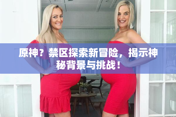 原神？禁区探索新冒险，揭示神秘背景与挑战！