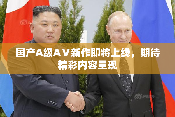 国产A级AⅤ新作即将上线，期待精彩内容呈现