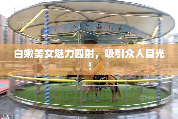 白嫩美女魅力四射，吸引众人目光！