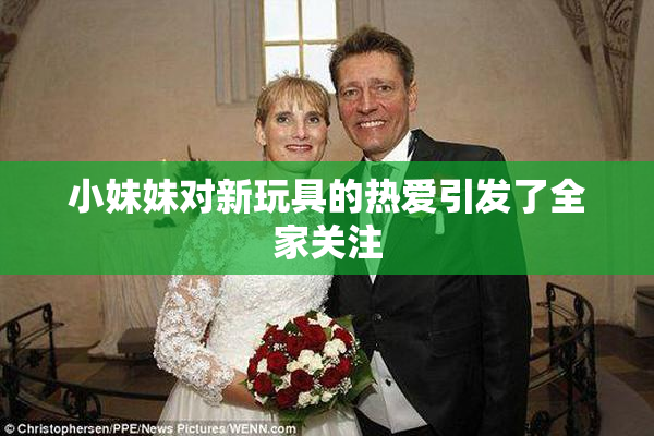 小妹妹对新玩具的热爱引发了全家关注