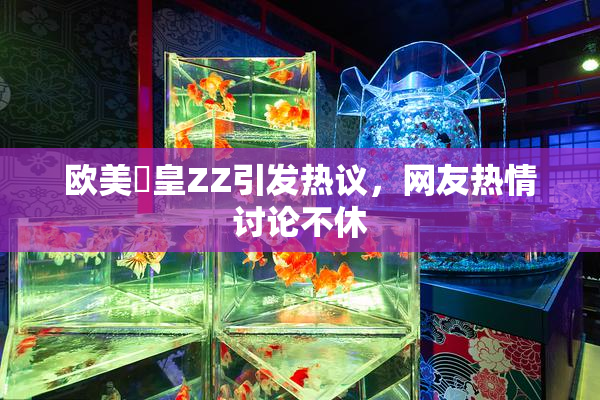 欧美嘼皇ZZ引发热议，网友热情讨论不休