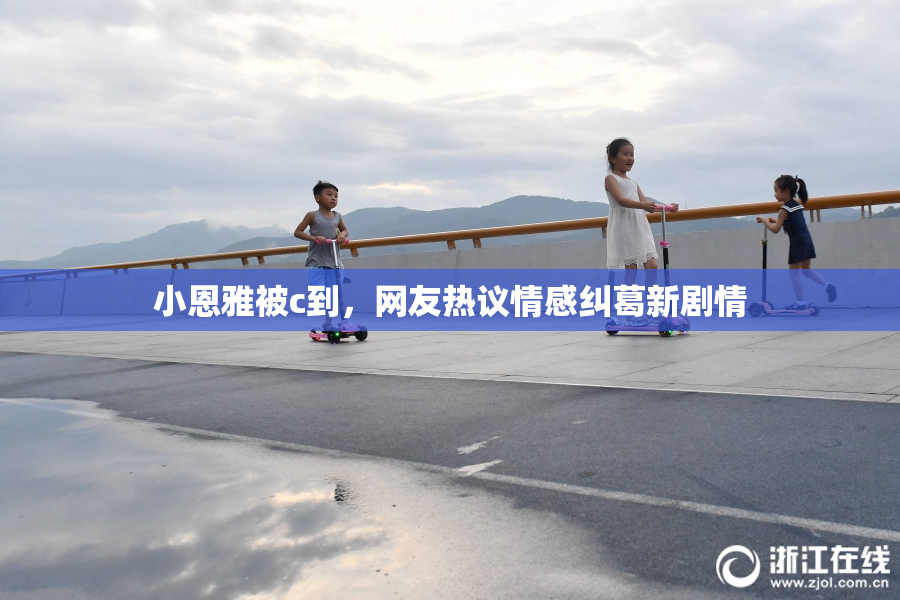 小恩雅被c到，网友热议情感纠葛新剧情