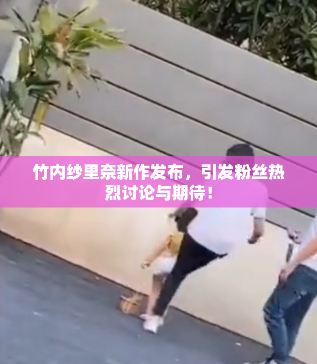 竹内纱里奈新作发布，引发粉丝热烈讨论与期待！