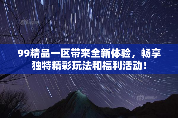 99精品一区带来全新体验，畅享独特精彩玩法和福利活动！