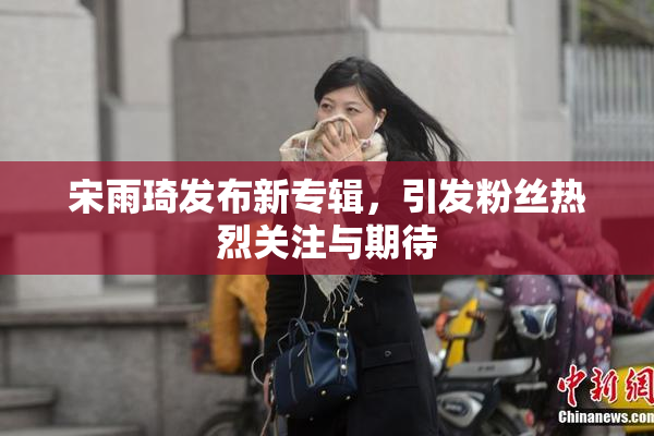 宋雨琦发布新专辑，引发粉丝热烈关注与期待