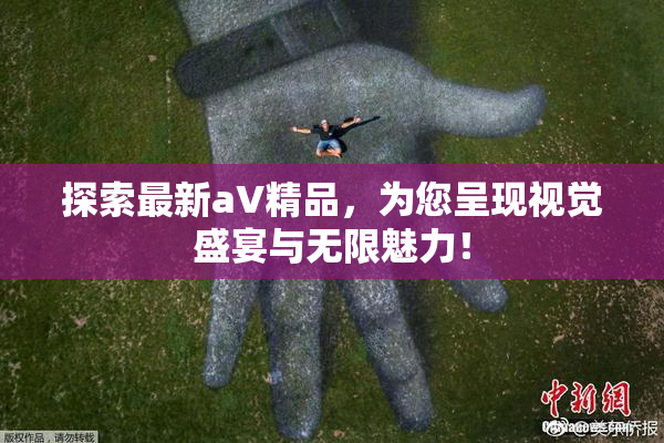 探索最新aV精品，为您呈现视觉盛宴与无限魅力！