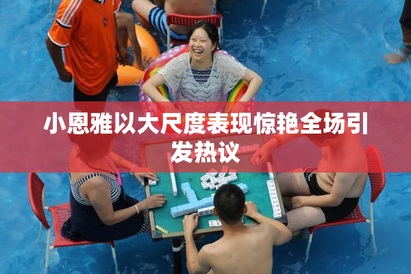小恩雅以大尺度表现惊艳全场引发热议