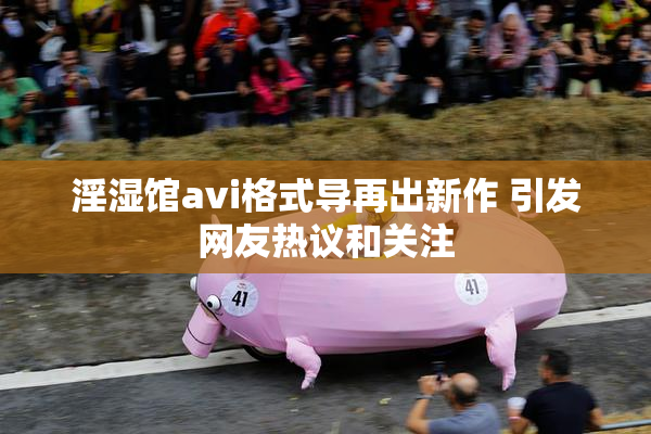 淫湿馆avi格式导再出新作 引发网友热议和关注