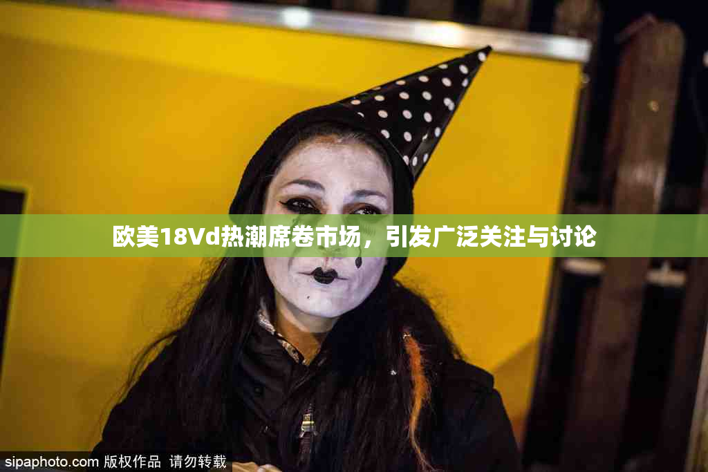 欧美18Vd热潮席卷市场，引发广泛关注与讨论