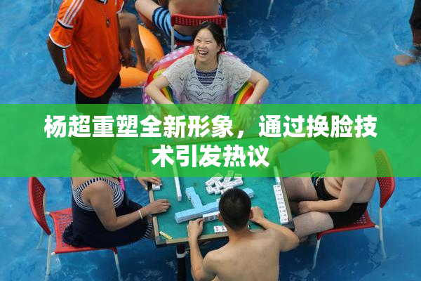 杨超重塑全新形象，通过换脸技术引发热议