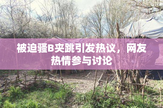 被迫骚B夹跳引发热议，网友热情参与讨论