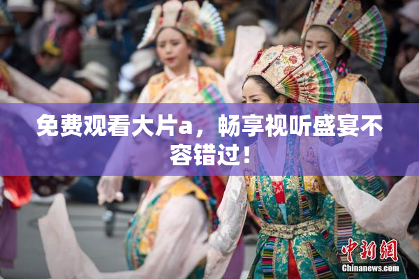 免费观看大片a，畅享视听盛宴不容错过！