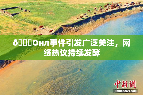 🐔Oнл事件引发广泛关注，网络热议持续发酵