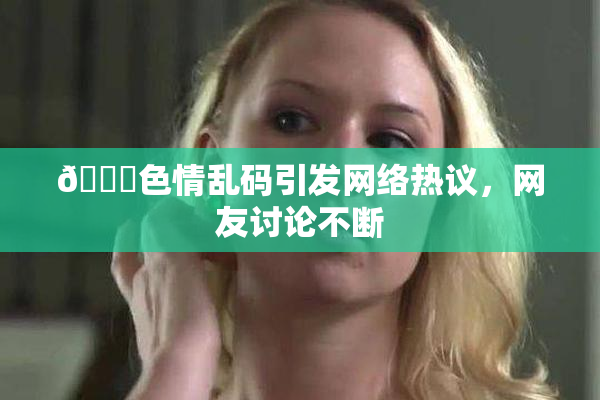 🔞色情乱码引发网络热议，网友讨论不断