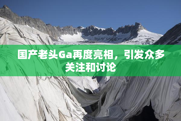 国产老头Ga再度亮相，引发众多关注和讨论