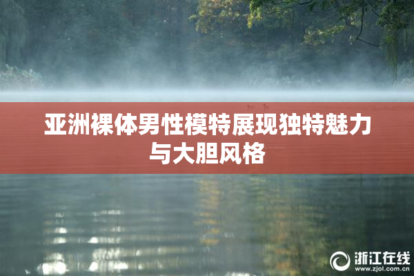 亚洲裸体男性模特展现独特魅力与大胆风格