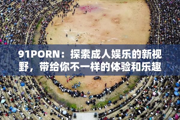 91PORN：探索成人娱乐的新视野，带给你不一样的体验和乐趣！