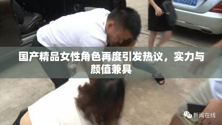 国产精品女性角色再度引发热议，实力与颜值兼具