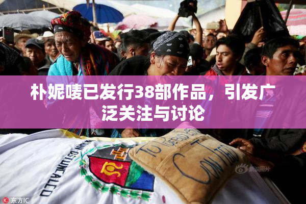 朴妮唛已发行38部作品，引发广泛关注与讨论