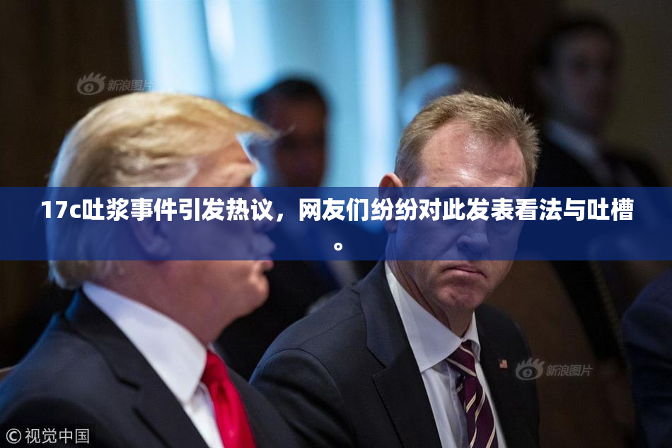 17c吐浆事件引发热议，网友们纷纷对此发表看法与吐槽。