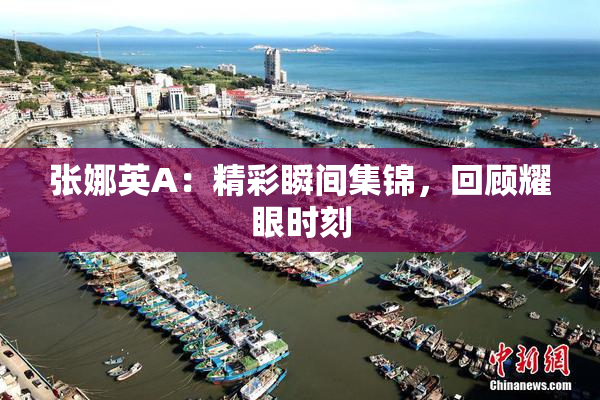 张娜英A：精彩瞬间集锦，回顾耀眼时刻