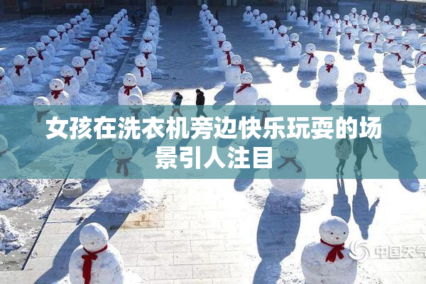 女孩在洗衣机旁边快乐玩耍的场景引人注目