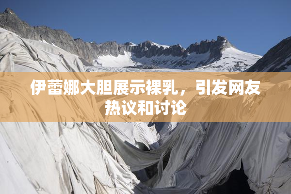 伊蕾娜大胆展示裸乳，引发网友热议和讨论