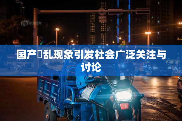 国产婬乱现象引发社会广泛关注与讨论