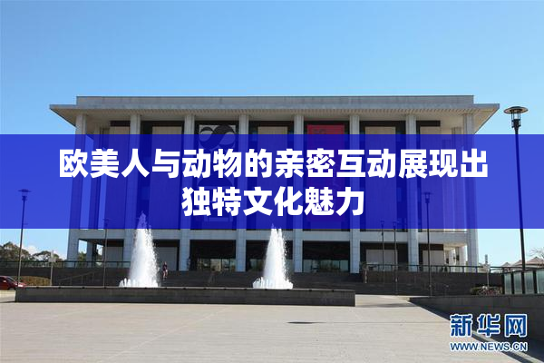欧美人与动物的亲密互动展现出独特文化魅力